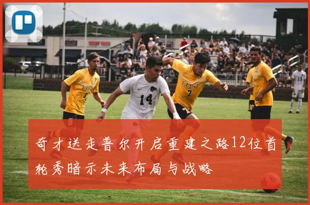 奇才送走普尔开启重建之路12位首轮秀暗示未来布局与战略