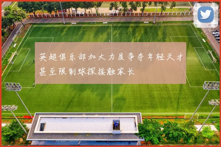 英超俱乐部加大力度争夺年轻天才甚至限制球探接触家长