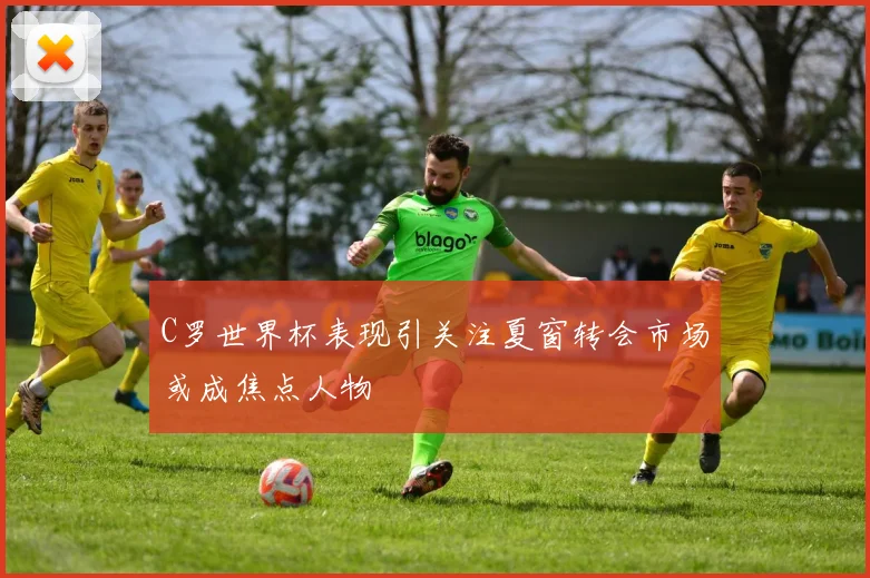 C罗世界杯表现引关注夏窗转会市场或成焦点人物