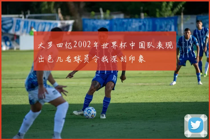 大罗回忆2002年世界杯中国队表现出色几名球员令我深刻印象