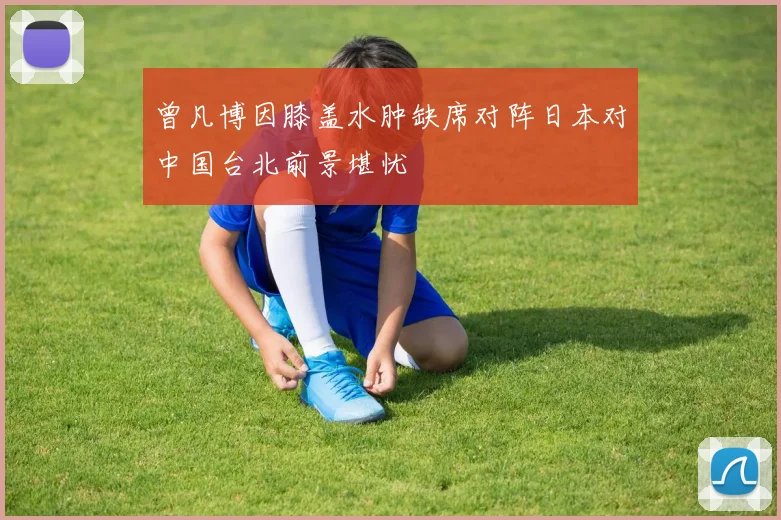 曾凡博因膝盖水肿缺席对阵日本对中国台北前景堪忧