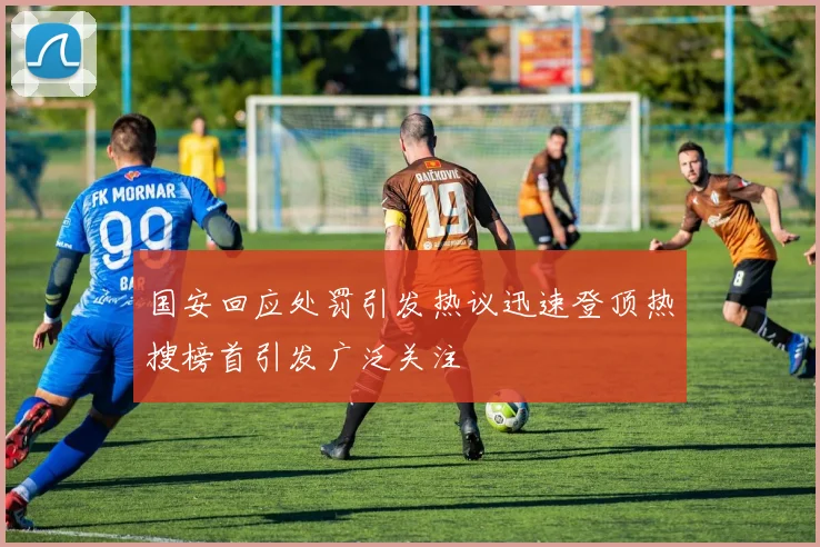 国安回应处罚引发热议迅速登顶热搜榜首引发广泛关注
