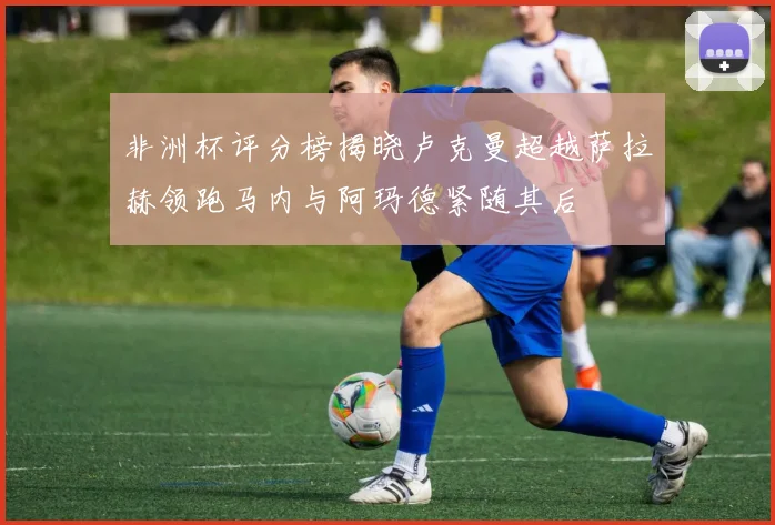 非洲杯评分榜揭晓卢克曼超越萨拉赫领跑马内与阿玛德紧随其后