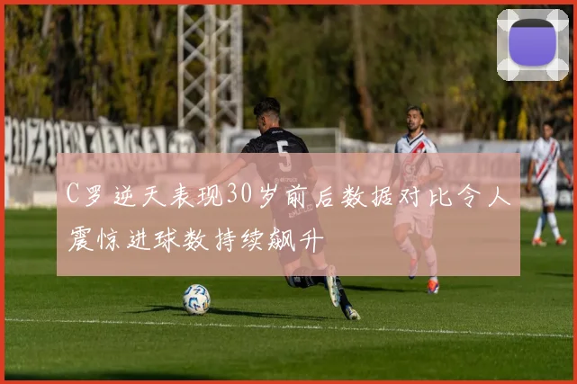 C罗逆天表现30岁前后数据对比令人震惊进球数持续飙升