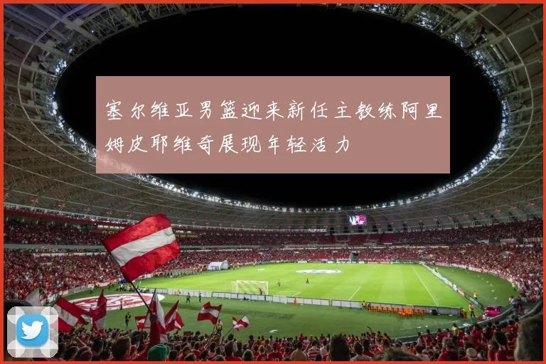 塞尔维亚男篮迎来新任主教练阿里姆皮耶维奇展现年轻活力