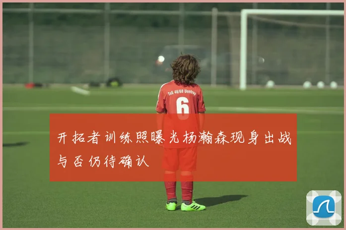 开拓者训练照曝光杨瀚森现身出战与否仍待确认