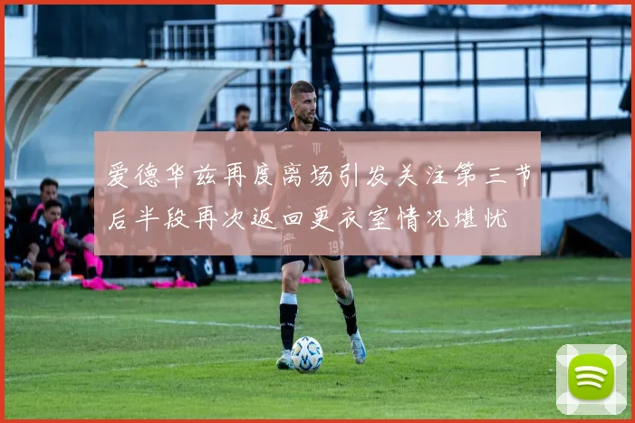 爱德华兹再度离场引发关注第三节后半段再次返回更衣室情况堪忧