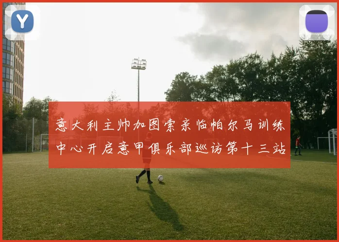 意大利主帅加图索亲临帕尔马训练中心开启意甲俱乐部巡访第十三站