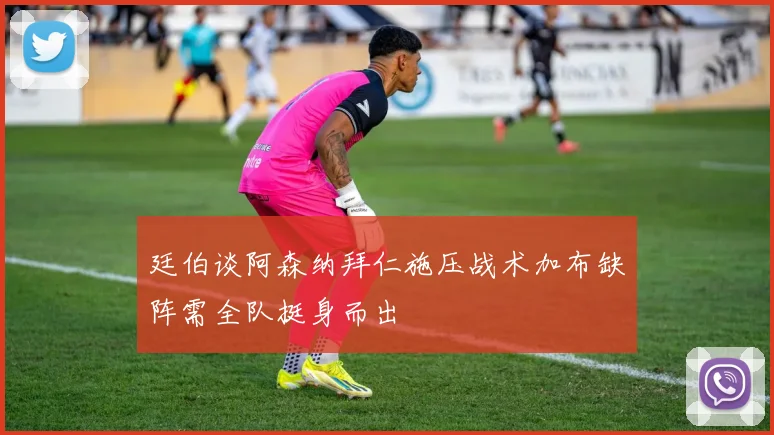 廷伯谈阿森纳拜仁施压战术加布缺阵需全队挺身而出