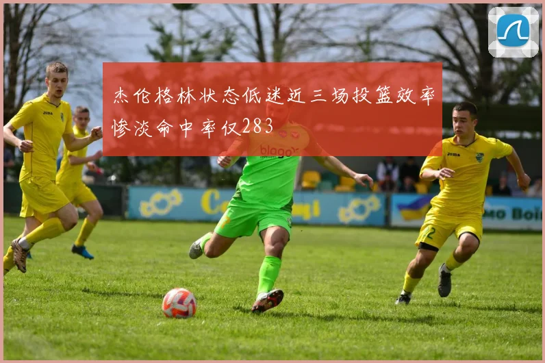 杰伦格林状态低迷近三场投篮效率惨淡命中率仅283