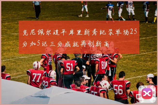 克尼佩尔追平库里新秀纪录单场25分加5记三分成就再创新高