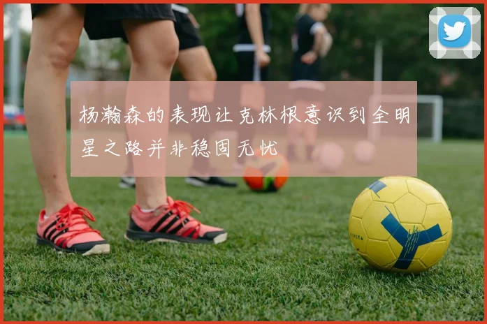 杨瀚森的表现让克林根意识到全明星之路并非稳固无忧