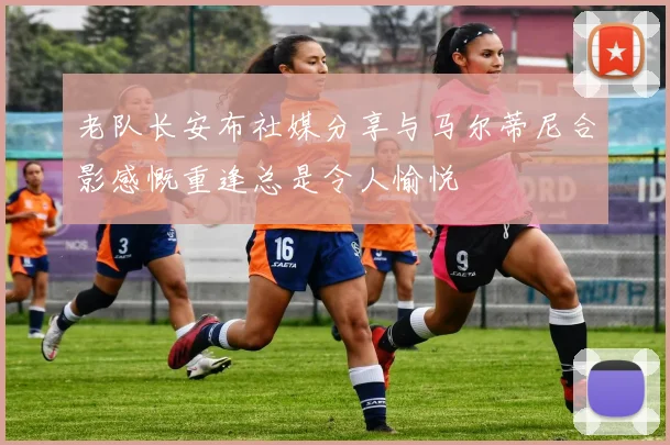 老队长安布社媒分享与马尔蒂尼合影感慨重逢总是令人愉悦