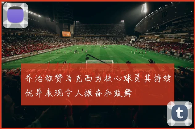 乔治称赞马克西为核心球员其持续优异表现令人振奋和鼓舞