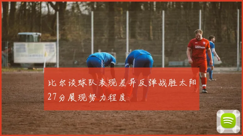 比尔谈球队表现差异反弹战胜太阳27分展现努力程度