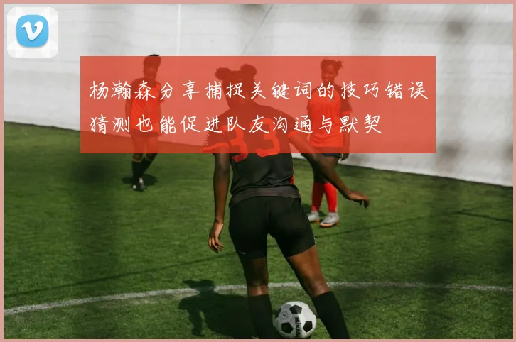 杨瀚森分享捕捉关键词的技巧错误猜测也能促进队友沟通与默契