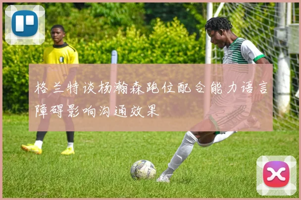 格兰特谈杨瀚森跑位配合能力语言障碍影响沟通效果
