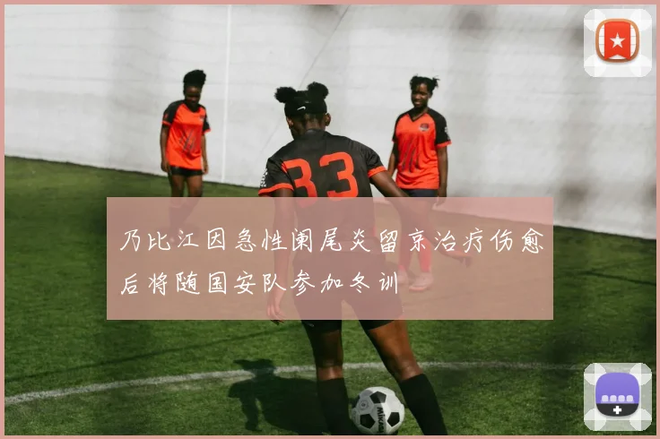 乃比江因急性阑尾炎留京治疗伤愈后将随国安队参加冬训