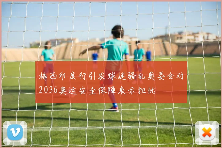梅西印度行引发球迷骚乱奥委会对2036奥运安全保障表示担忧