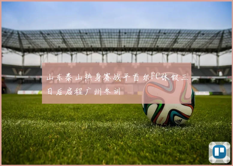 山东泰山热身赛战平首尔FC休假三日后启程广州冬训