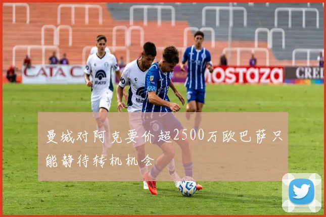 曼城对阿克要价超2500万欧巴萨只能静待转机机会