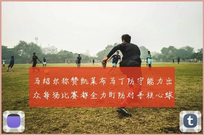 马绍尔称赞凯莱布马丁防守能力出众每场比赛都全力盯防对手核心球员